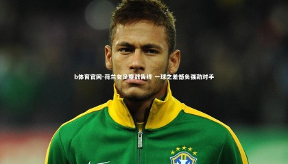 b体育官网-荷兰女足鏖战告终 一球之差憾负强劲对手