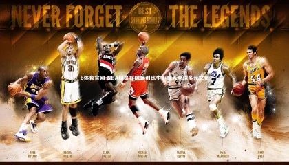 b体育官网-NBA球员在国际训练中心融入全球多元文化