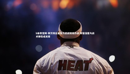 b体育官网-莱万特全面发力迎战双线作战 阵容深度与战术弹性成关键