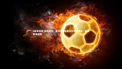 b体育官网-欧冠悬念！曼城客场险胜瓦伦西亚晋级，曼城客场连胜