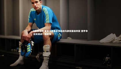 b体育官网-皇家马德里坐镇伯纳乌静候塞维利亚 西甲争冠关键战一触即发