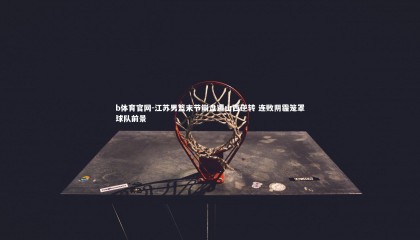 b体育官网-江苏男篮末节崩盘遭山西逆转 连败阴霾笼罩球队前景