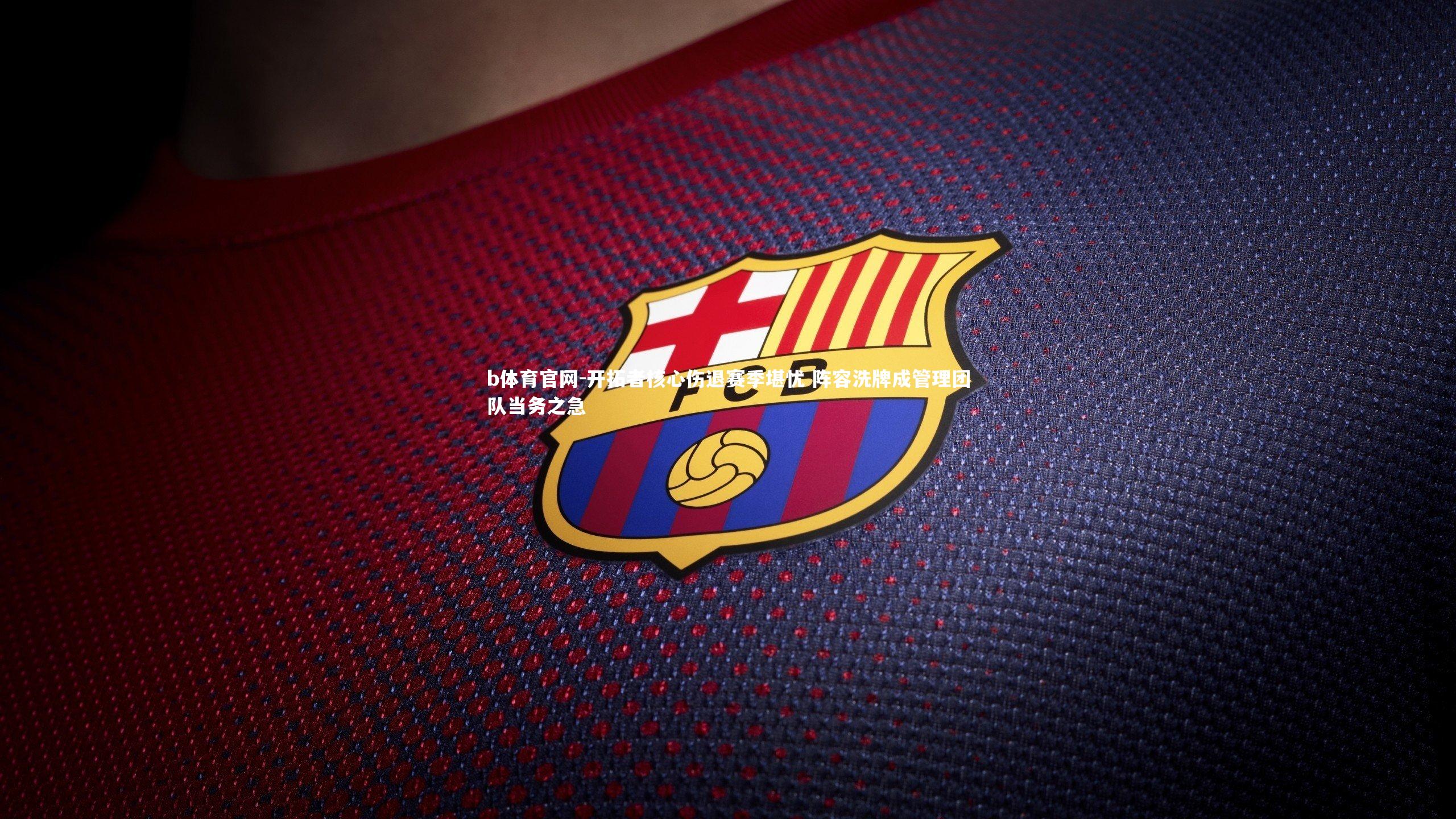 开拓者核心伤退赛季堪忧 阵容洗牌成管理团队当务之急