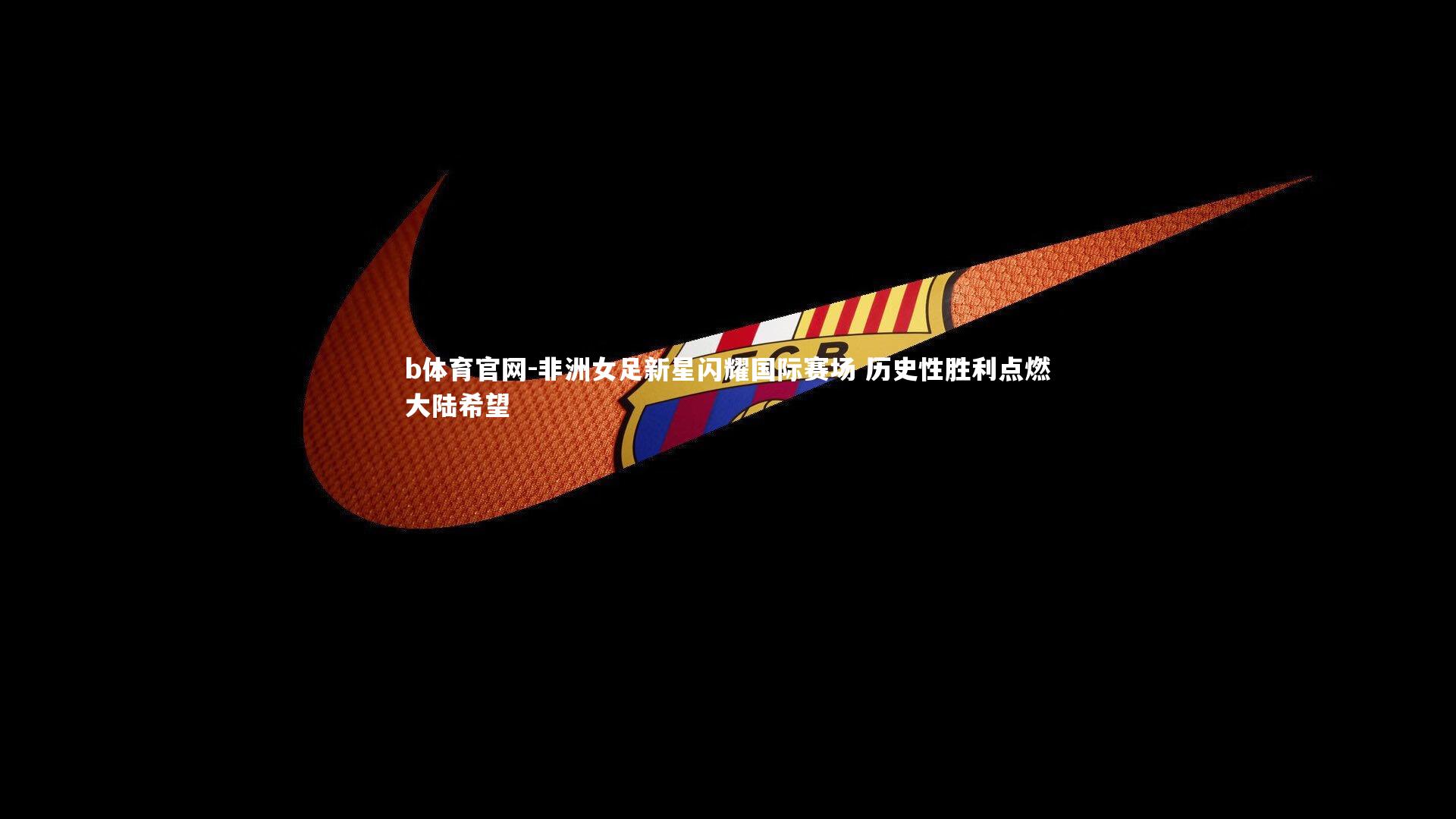 非洲女足新星闪耀国际赛场 历史性胜利点燃大陆希望