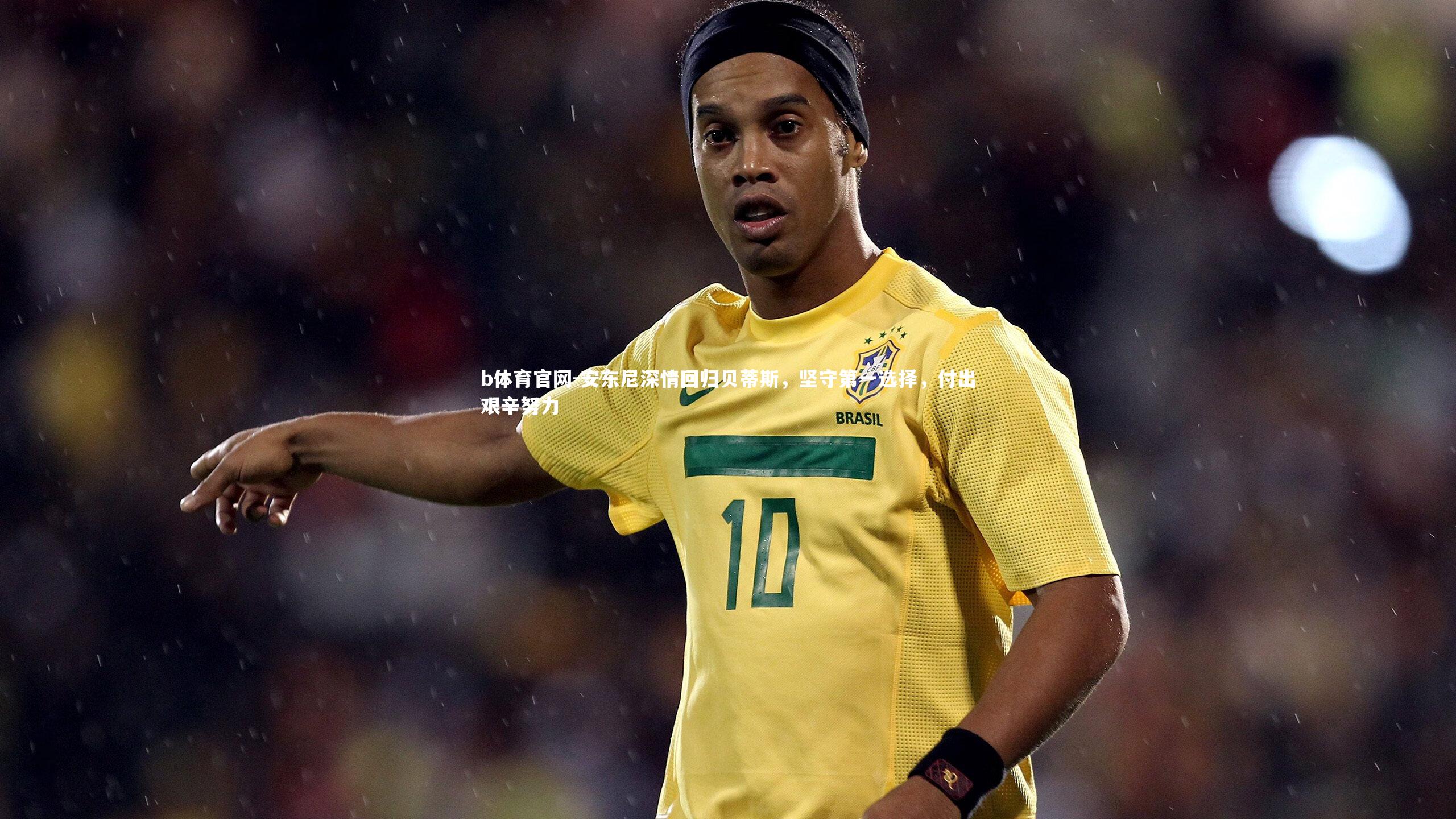 安东尼深情回归贝蒂斯，坚守第一选择，付出艰辛努力